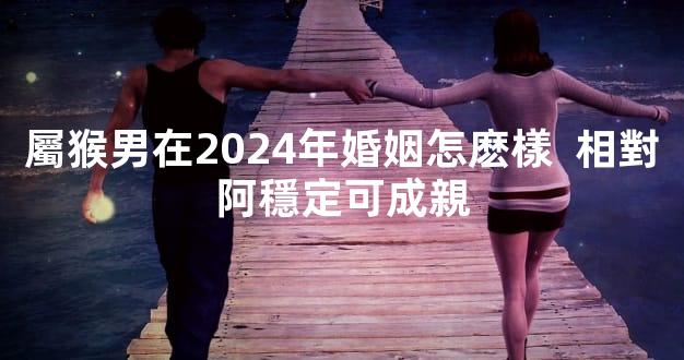 屬猴男在2024年婚姻怎麽樣  相對阿穩定可成親